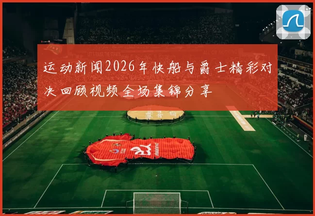 运动新闻2026年快船与爵士精彩对决回顾视频全场集锦分享
