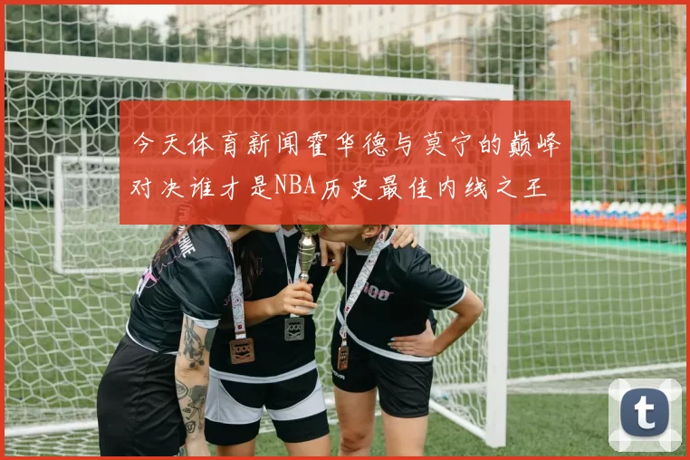 今天体育新闻霍华德与莫宁的巅峰对决谁才是NBA历史最佳内线之王