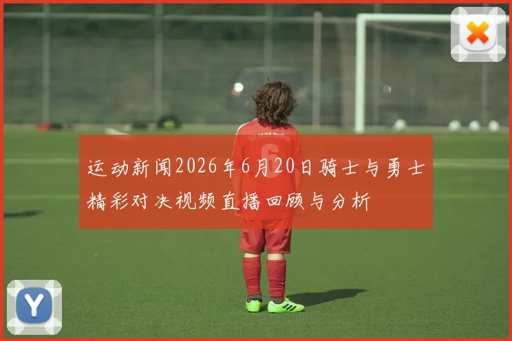 运动新闻2026年6月20日骑士与勇士精彩对决视频直播回顾与分析