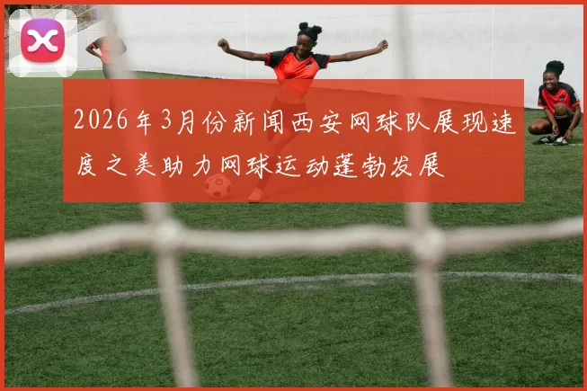 2026年3月份新闻西安网球队展现速度之美助力网球运动蓬勃发展