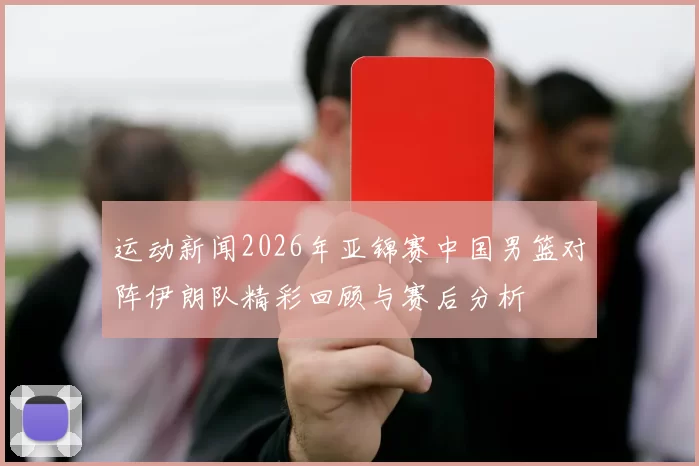 运动新闻2026年亚锦赛中国男篮对阵伊朗队精彩回顾与赛后分析
